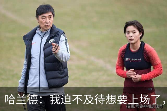 哈兰德：我迫不及待想要上场了，挪威队员彼此之间非常了解